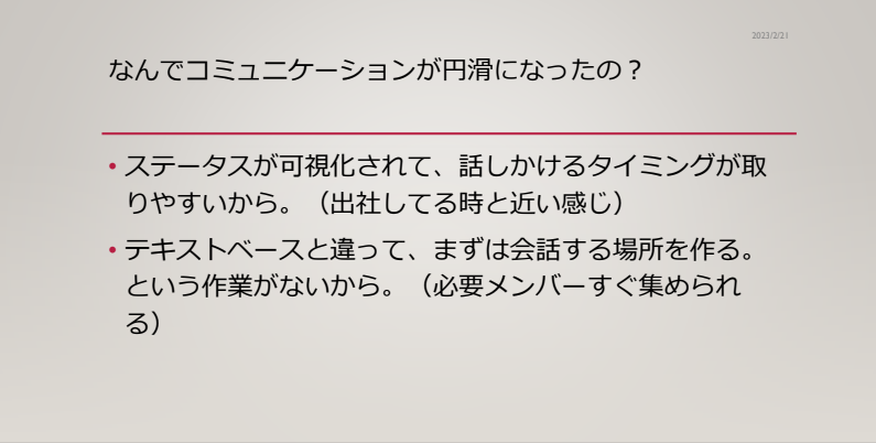 コミュニケーションが円滑になった理由
・ステータスが可視化されて、話しかけるタイミングがとりやすいから（出社している時と近い感じ）
・テキストベースと違って、まずは会話する場所を作る。という作業がないから（必要メンバーをすぐ集められる）
・