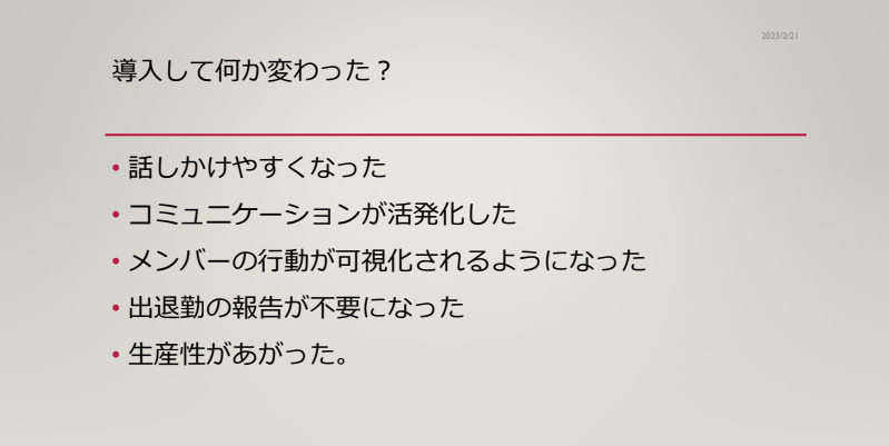 oviceを導入して変わったこと
・話しかけやすくなった
・コミュニケーションが活発化した
・メンバーの行動が可視化されるようになった
・出退勤の報告が不要になった
・生産性があがった