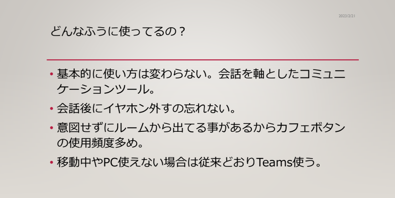 ハイブリッドワークでのオヴィス活用方法
・基本的に使い方は変わらない。会話を軸としたコミュニケーションツール
・会話後にイヤホン外すの忘れない。
・意図せずにルームから出ていることがあるから、カフェボタンの使用頻度多め
・移動中やPC使えない場合は従来通りチームスを使う