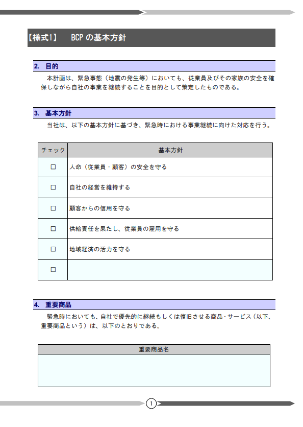 BCPの基本方針

2. 目的：
本計画は、緊急事態（地震の発生等）においても、従業員及びその家族の安全を確保しながら自社の事業を継続することを目的として策定したものである。

3. 基本方針：
当社は、以下の基本方針に基づき、緊急時における事業継続に向けた対応を行う。
基本方針チェック１。人命（従業員・顧客）の安全を守る。
基本方針チェック２。自社の経営を維持する。
基本方針チェック３。顧客からの信用を守る。
基本方針チェック４。供給責任を果たし、従業員の雇用を守る。
基本方針チェック５。地域経済の活力を守る。

4. 重要商品
緊急時においても、自社で優先的に継続もしくは復旧させる商品・サービス（以下、重要商品という）は、以下の通りである。（記入欄）
